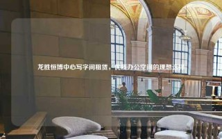 龙胜恒博中心写字间租赁，优质办公空间的理想选择