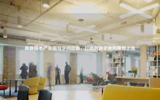 高新技术产业园写字间出租，打造创新企业的理想之地