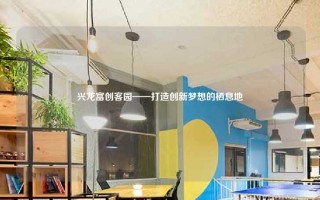 兴龙富创客园——打造创新梦想的栖息地