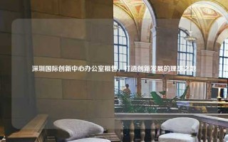 深圳国际创新中心办公室租售，打造创新发展的理想之地