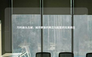 万科南头古城，城市更新的典范与配套的完美融合