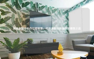 前海金融中心办公楼租售，打造金融创新高地的理想之选