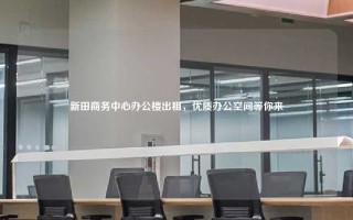 新田商务中心办公楼出租，优质办公空间等你来