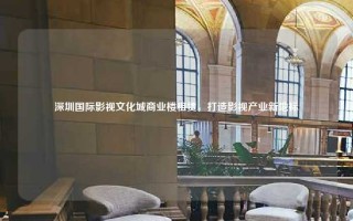 深圳国际影视文化城商业楼租赁，打造影视产业新地标