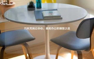 万科龙岗云中心，商务办公的理想之选