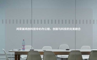 鸿荣源鸿创科技中心办公楼，创新与科技的完美融合