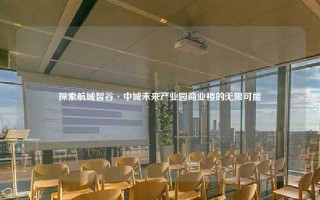 探索航城智谷·中城未来产业园商业楼的无限可能