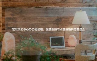 宏发天汇中心办公楼出租，优越地段与卓越设施的完美结合