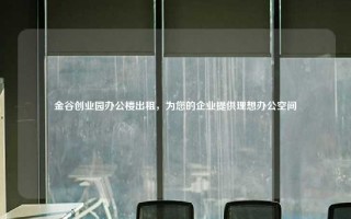 金谷创业园办公楼出租，为您的企业提供理想办公空间