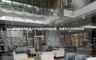 碧桂园深圳机器人产业园写字楼出租，优质办公空间等你来