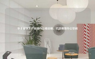 华丰留学生产业园办公楼出租，打造理想办公空间