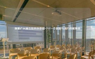 探索广兴源互联网创意园——一个创新与活力的聚集地