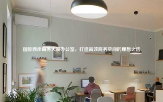 国际西岸商务大厦办公室，打造高效商务空间的理想之选