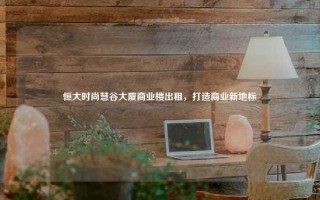 恒大时尚慧谷大厦商业楼出租，打造商业新地标