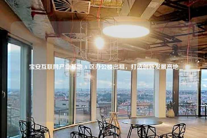 宝安互联网产业基地 A 区办公楼出租，打造创新发展高地-第1张图片-写字楼租售网