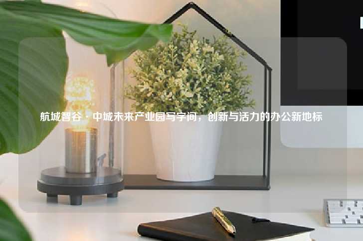 航城智谷·中城未来产业园写字间，创新与活力的办公新地标-第1张图片-写字楼租售网