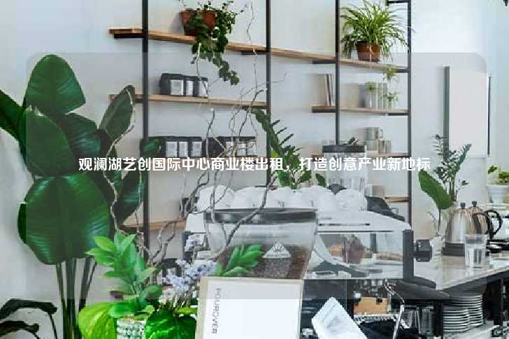 观澜湖艺创国际中心商业楼出租，打造创意产业新地标-第1张图片-写字楼租售网