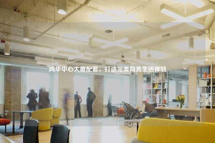 鸿华中心大厦配套，打造完美商务生活体验-第1张图片-写字楼租售网