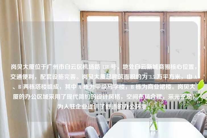岗贝大厦位于广州市白云区机场路 138 号，地处白云新城商圈核心位置，交通便利，配套设施完善。岗贝大厦总建筑面积约为 3.5 万平方米，由 A、B 两栋塔楼组成，其中 A 栋为甲级写字楼，B 栋为商业裙楼。岗贝大厦的办公区域采用了现代简约的设计风格，空间布局合理，采光充足，为入驻企业提供了舒适的办公环境。-第1张图片-写字楼租售网