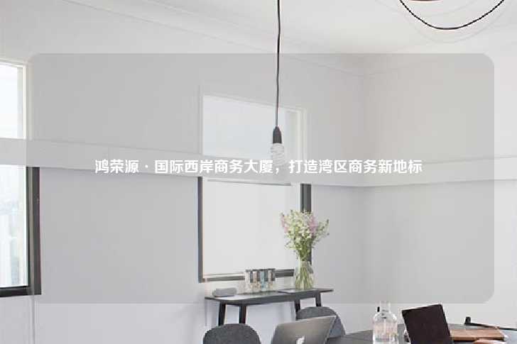 鸿荣源·国际西岸商务大厦，打造湾区商务新地标-第1张图片-写字楼租售网