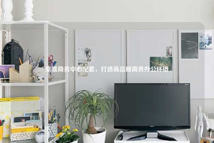 皇嘉商务中心配套，打造高品质商务办公环境-第1张图片-写字楼租售网