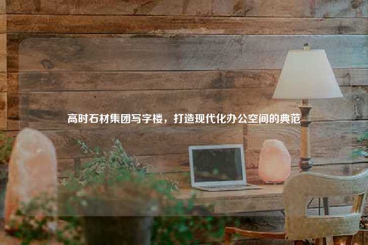 高时石材集团写字楼，打造现代化办公空间的典范-第1张图片-写字楼租售网