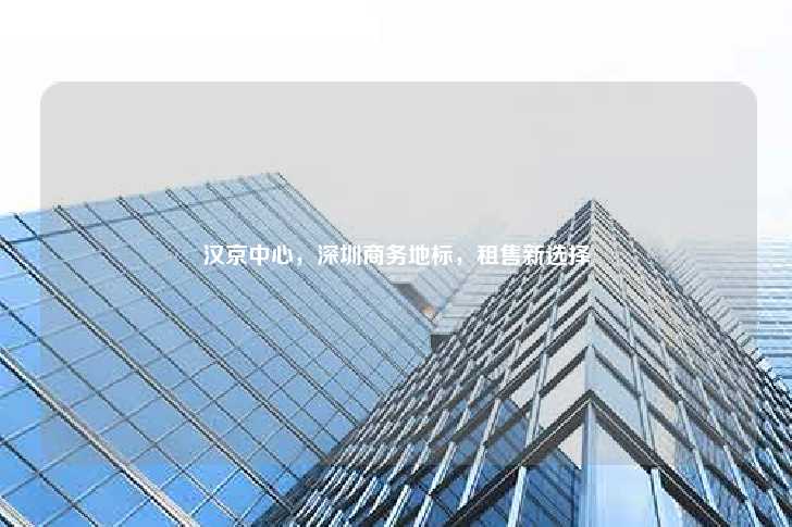 汉京中心，深圳商务地标，租售新选择-第1张图片-写字楼租售网
