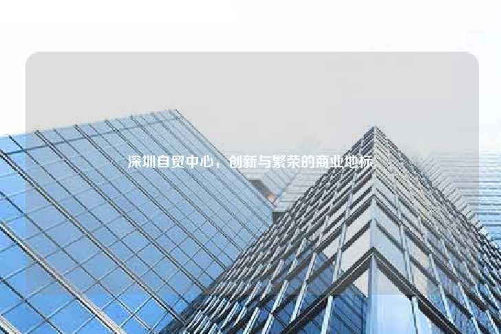 深圳自贸中心，创新与繁荣的商业地标-第1张图片-写字楼租售网