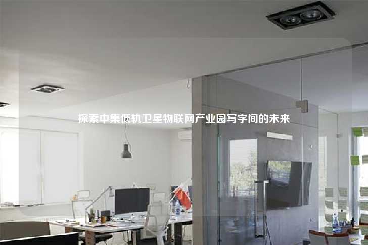 探索中集低轨卫星物联网产业园写字间的未来-第1张图片-写字楼租售网 探索中集低轨卫星物联网产业园写字间的未来-第1张图片-写字楼租售网