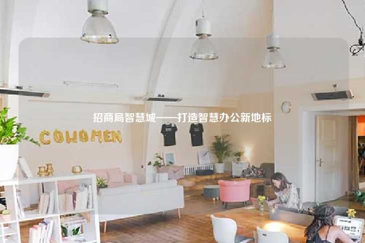 招商局智慧城——打造智慧办公新地标-第1张图片-写字楼租售网