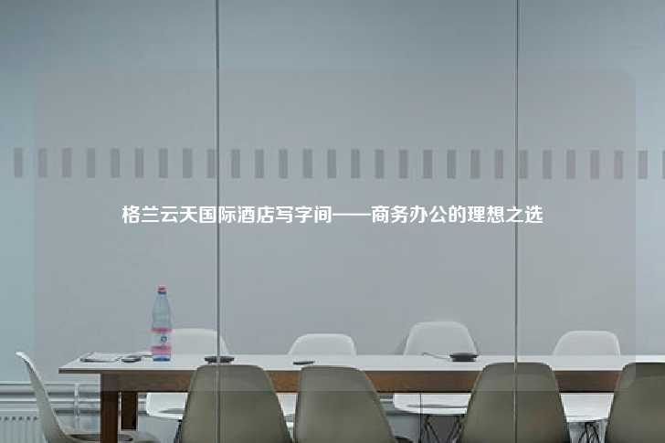 格兰云天国际酒店写字间——商务办公的理想之选-第1张图片-写字楼租售网
