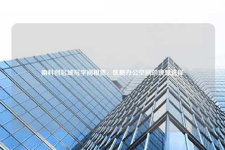 南科创启城写字间租赁，优质办公空间的理想选择-第1张图片-写字楼租售网