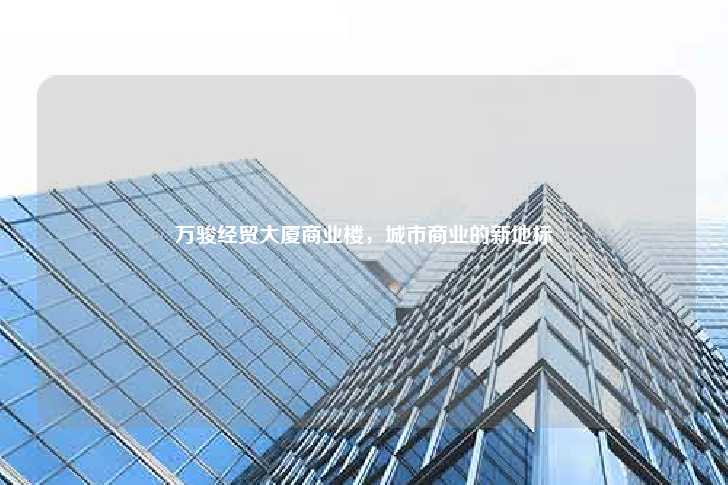 万骏经贸大厦商业楼，城市商业的新地标-第1张图片-写字楼租售网