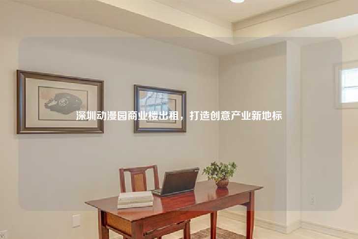 深圳动漫园商业楼出租，打造创意产业新地标-第1张图片-写字楼租售网