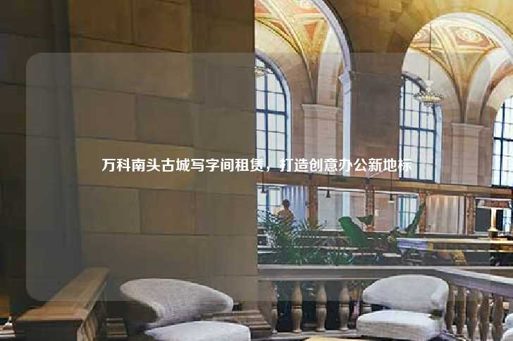 万科南头古城写字间租赁，打造创意办公新地标-第1张图片-写字楼租售网