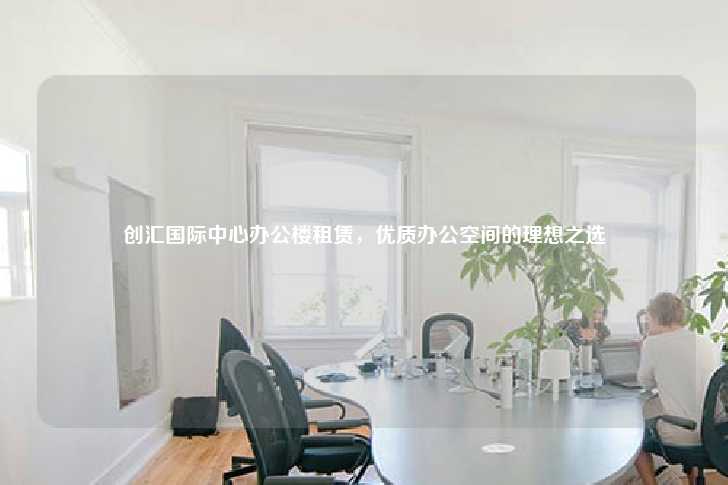 创汇国际中心办公楼租赁，优质办公空间的理想之选-第1张图片-写字楼租售网