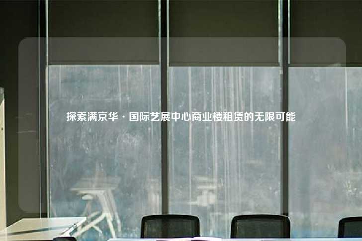 探索满京华·国际艺展中心商业楼租赁的无限可能-第1张图片-写字楼租售网