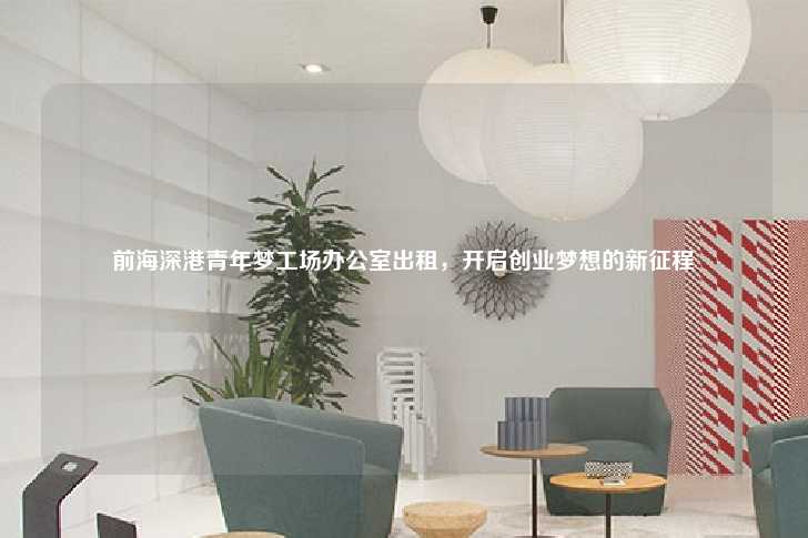 前海深港青年梦工场办公室出租，开启创业梦想的新征程-第1张图片-写字楼租售网