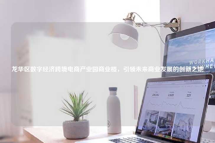 龙华区数字经济跨境电商产业园商业楼，引领未来商业发展的创新之地-第1张图片-写字楼租售网
