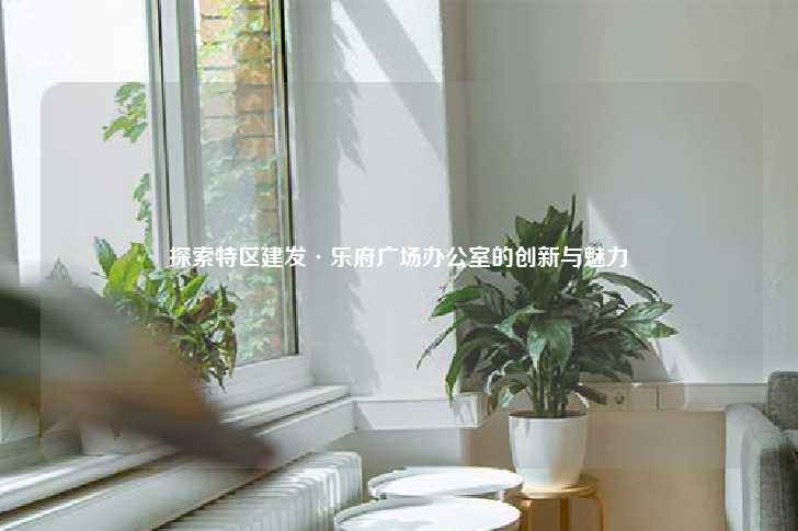 探索特区建发·乐府广场办公室的创新与魅力-第1张图片-写字楼租售网