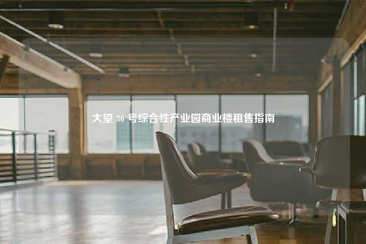 大望 86 号综合性产业园商业楼租售指南-第1张图片-写字楼租售网