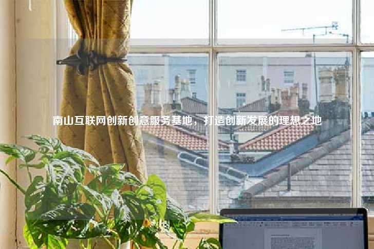 南山互联网创新创意服务基地，打造创新发展的理想之地-第1张图片-写字楼租售网