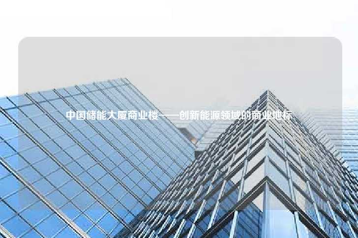 中国储能大厦商业楼——创新能源领域的商业地标-第1张图片-写字楼租售网