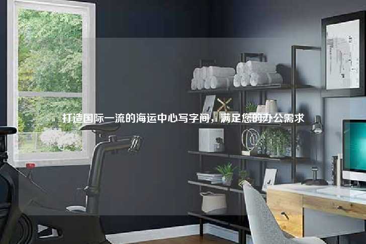 打造国际一流的海运中心写字间，满足您的办公需求-第1张图片-写字楼租售网